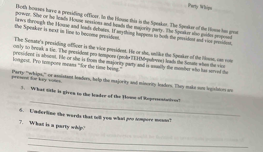 Party Whips 
Both houses have a presiding officer. In the House this is the Speaker. The Speaker of the House has great 
power. She or he leads House sessions and heads the majority party. The Speaker also guides proposed 
laws through the House and leads debates. If anything happens to both the president and vice president, 
the Speaker is next in line to become president. 
The Senate's presiding officer is the vice president. He or she, unlike the Speaker of the House, can vote 
only to break a tie. The president pro tempore (proh•TEHM•puh•ree) leads the Senate when the vice 
president is absent. He or she is from the majority party and is usually the member who has served the 
longest. Pro tempore means “for the time being.” 
present for key votes. 
Party “whips,” or assistant leaders, help the majority and minority leaders. They make sure legislators are 
_ 
5. What title is given to the leader of the House of Representatives? 
6. Underline the words that tell you what pro tempore means? 
7. What is a party whip? 
_ 
_ 
_