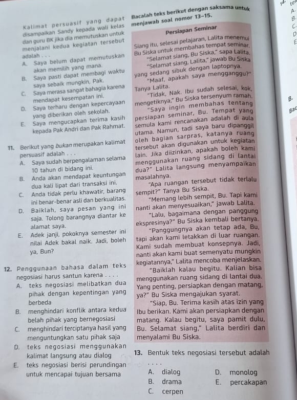 Kalimat persuasif yang dapat Bacalah teks berikut de an saksama untuk A. te
disampaikan Sandy kepada wali kelas menjawab soal nomor 13- -15.
C
dan guru BK jika dia memutuskan untuk B
D
menjalani kedua kegiatan tersebut Persiapan Seminar
adalah . . . Siang itu, selesai pelajaran, Lalita menemui
A. Saya belum dapat memutuskan Bu Siska untuk membahas tempat seminar F
akan memilih yang mana. "Selamat siang, Bu Siska," sapa Lalita.
"Selamat siang, Lalita,” jawab Bu Siska
B. Saya pasti dapat membagi waktu yang sedang sibuk dengan laptopnya.
saya sebaik mungkin, Pak. "Maaf, apakah saya mengganggu?"
C. Saya merasa sangat bahagia karena Tanya Lalita.
mendapat kesempatan ini. "Tidak, Nak. Ibu sudah selesai, kok
D. Saya terharu dengan kepercayaan mengetiknya," Bu Siska tersenyum ramah. B.
yang diberikan oleh sekolah. "Saya ingin membahas tentan
E. Saya mengucapkan terima kasih persiapan seminar, Bu. Tempat yang Bac
kepada Pak Andri dan Pak Rahmat. semula kami rencanakan adalah di aula
utama. Namun, tadi saya baru dipanggi
oleh bagian sarpras, katanya ruang
11. Berikut yang bukan merupakan kalimat tersebut akan digunakan untuk kegiatan
persuasif adalah . . .
A. Saya sudah berpengalaman selama lain. Jika diizinkan, apakah boleh kami
10 tahun di bidang ini. menggunakan ruang sidang di lantai
B. Anda akan mendapat keuntungan masalahnya. dua?" Lalita langsung menyampaikan
dua kali lipat dari transaksi ini. 'Apa ruangan tersebut tidak terlalu
C. Anda tidak perlu khawatir, barang sempit?" Tanya Bu Siska.
ini benar-benar asli dan berkualitas. “Memang lebih sempit, Bu. Tapi kami
D. Baiklah, saya pesan yang ini nanti akan menyesuaikan," jawab Lalita.
saja. Tolong barangnya diantar ke “Lalu, bagaimana dengan panggun
alamat saya. ekspresinya?" Bu Siska kembali bertanya.
E. Adek janji, pokoknya semester ini "Panggungnya akan tetap ada, Bu,
nilai Adek bakal naik. Jadi, boleh tapi akan kami letakkan di luar ruangan.
ya, Bun? Kami sudah membuat konsepnya. Jadi,
nanti akan kami buat semenyatu mungkin
12. Penggunaan bahasa dalam teks kegiatannya," Lalita mencoba menjelaskan.
"Baiklah kalau begitu. Kalian bisa
negosiasi harus santun karena . . . . menggunakan ruang sidang di lantai dua.
A. teks negosiasi melibatkan dua Yang penting, persiapkan dengan matang,
pihak dengan kepentingan yang ya?" Bu Siska mengajukan syarat.
berbeda "Siap, Bu. Terima kasih atas izin yang
B. menghindari konflik antara kedua Ibu berikan. Kami akan persiapkan dengan
belah pihak yang bernegosiasi matang. Kalau begitu, saya pamit dulu,
C. menghindari terciptanya hasil yang Bu. Selamat siang," Lalita berdiri dan
menguntungkan satu pihak saja menyalami Bu Siska.
D. teks negosiasi menggunakan
kalimat langsung atau dialog 13. Bentuk teks negosiasi tersebut adalah
E. teks negosiasi berisi perundingan
_
untuk mencapai tujuan bersama A. dialog D. monoloq
B. drama E. percakapan
C. cerpen