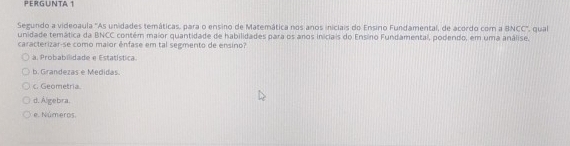 PERGUNTA 1
Segundo a videoaula 'As unidades temáticas, para o ensino de Matemática nos anos iniciais do Ensino Fundamental, de acordo com a BNCC'', qual
unidade temática da BNCC contém maior quantidade de habilidades para os anos iniciais do Ensino Fundamental, podendo, em uma análise.
caracterizar-se como maior ênfase em tal segmento de ensino?
a. Probabilidade e Estatística.
b. Grandezas e Medidas.
c. Geometria.
d. Álgebra.
e. Números.