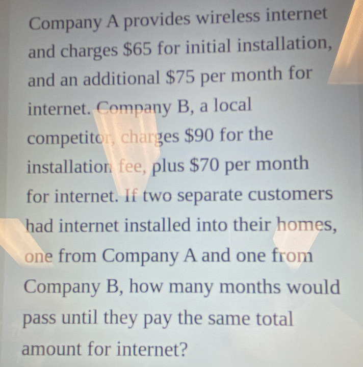 Company A provides wireless internet 
and charges $65 for initial installation, 
and an additional $75 per month for 
internet. Company B, a local 
competitor, charges $90 for the 
installation fee, plus $70 per month
for internet. If two separate customers 
had internet installed into their homes, 
one from Company A and one from 
Company B, how many months would 
pass until they pay the same total 
amount for internet?