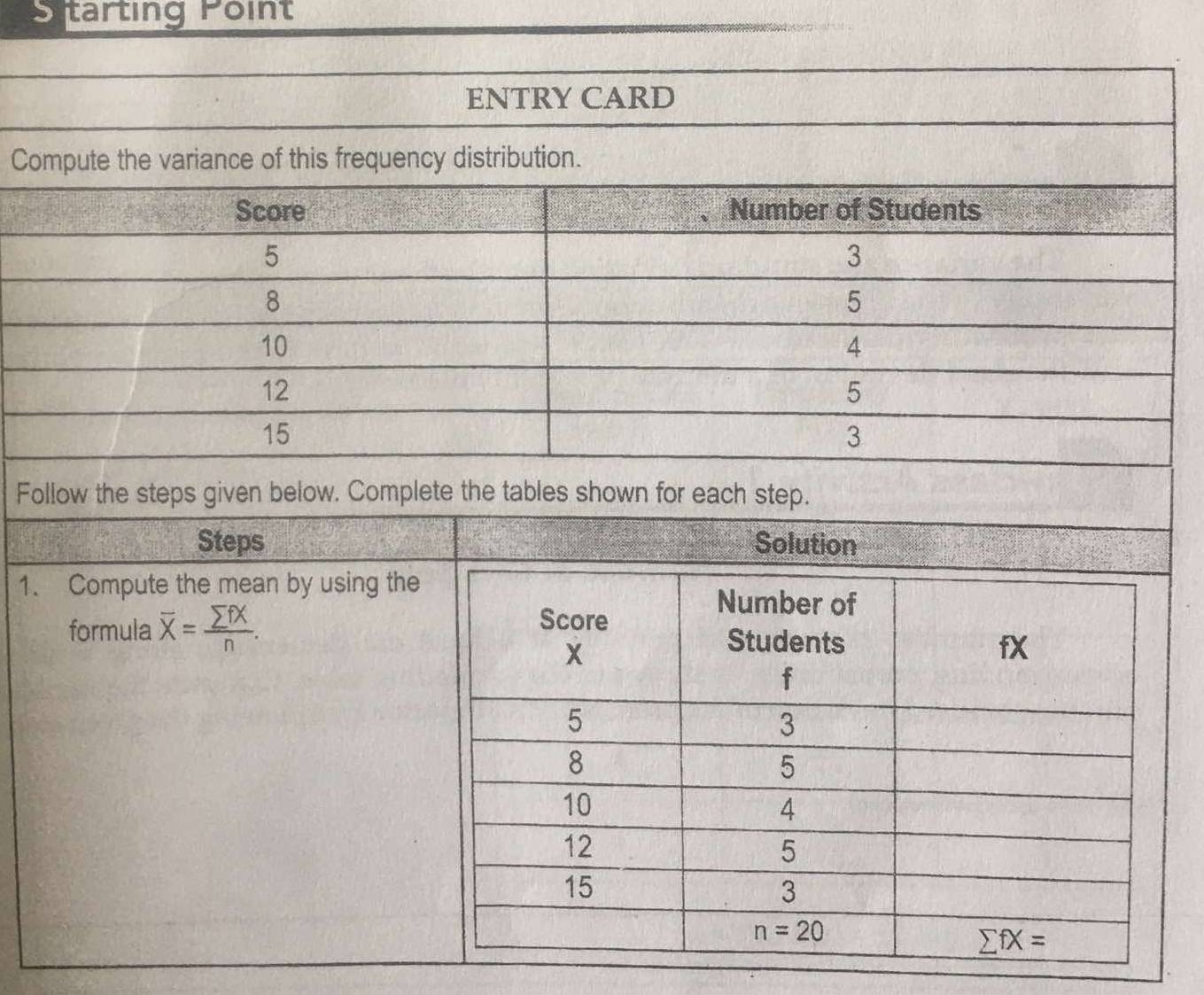 tarting Point
C
Follow the steps given below. Complete the tables shown for each step.
Steps Solution
1. Compute the mean by using the
formula overline X= sumlimits fX/n .