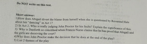 Do NOT write on this test. 
Short answer: 
1)How does Abigail divert the blame from herself when she is questioned by Reverend Hale 
about her “dancing” in Act 1? 
2) In Act 2, Who is really judging John Proctor for his faults? Explain the significance of this. 
3) Why is Danforth so concerned when Francis Nurse claims that he has proof that Abigail and 
the girls are deceiving the court? 
4)Why does John Proctor make the decision that he does at the end of the play? 
5) List 2 themes of the play