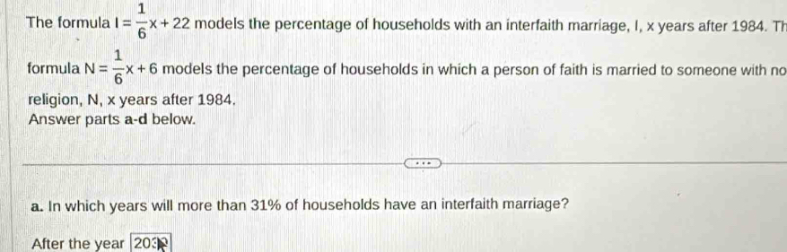 The formula I= 1/6 x+22 models the percentage of households with an interfaith marriage, I, x years after 1984. Th 
formula N= 1/6 x+6 models the percentage of households in which a person of faith is married to someone with no 
religion, N, x years after 1984. 
Answer parts a-d below. 
a. In which years will more than 31% of households have an interfaith marriage? 
After the year 203k