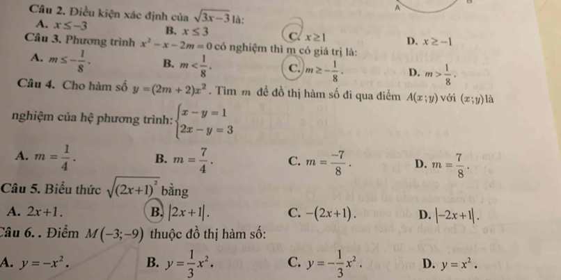 A
B
Câu 2. Điều kiện xác định của sqrt(3x-3) là:
A. x≤ -3 B. x≤ 3 C. x≥ 1 D. x≥ -1
Câu 3. Phương trình x^2-x-2m=0 có nghiệm thì m có giá trị là:
A. m≤ - 1/8 . B. m . c. m≥ - 1/8 . D. m> 1/8 . 
Câu 4. Cho hàm số y=(2m+2)x^2. Tìm m đề đồ thị hàm số đi qua điểm A(x;y) với (x;y) là
nghiệm của hệ phương trình: beginarrayl x-y=1 2x-y=3endarray.
A. m= 1/4 . m= 7/4 . C. m= (-7)/8 . D. m= 7/8 . 
B.
Câu 5. Biểu thức sqrt((2x+1)^2) bằng
A. 2x+1. B. |2x+1|. C. -(2x+1). D. |-2x+1|. 
Câu 6. . Điểm M(-3;-9) thuộc đồ thị hàm số:
A. y=-x^2. B. y= 1/3 x^2· C. y=- 1/3 x^2. D. y=x^2.