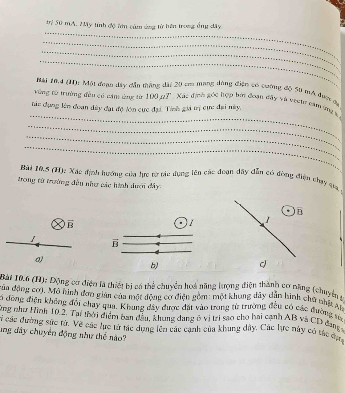 trị 50 mA. Hãy tính độ lớn cảm ứng từ bên trong ống dây.
_
_
_
Bài 10.4 (H): Một đoạn dây dẫn thẳng dài 20 cm mang dòng điện có cường độ 50 mA được đặ
_
vùng từ trường đều có cảm ứng từ 100 μT. Xác định góc hợp bởi đoạn dây và vectơ cảm ứng tử 
tác dụng lên đoạn dây đạt độ lớn cực đại. Tính giá trị cực đại này.
_
_
_
Bài 10.5 (H): Xác định hướng của lực từ tác dụng lên các đoạn dây dẫn có dòng điện chạy qua 
trong từ trường đều như các hình dưới đây:
overline B
overline B
I
I
I
vector B
a)
b)
c)
Bài 10.6 (H): Động cơ điện là thiết bị có thể chuyển hoá năng lượng điện thành cơ năng (chuyển đ
đủa động cơ). Mô hình đơn giản của một động cơ điện gồm: một khung dây dẫn hình chữ nhật AB (
ó dòng điện không đổi chạy qua. Khung dây được đặt vào trong từ trường đều có các đường sức
Tng như Hình 10.2. Tại thời điểm ban đầu, khung đang ở vị trí sao cho hai cạnh AB và CD đang sự
vi các đường sức từ. Vẽ các lực từ tác dụng lên các cạnh của khung dây. Các lực này có tác dụng
ung dây chuyền động như thế nào?