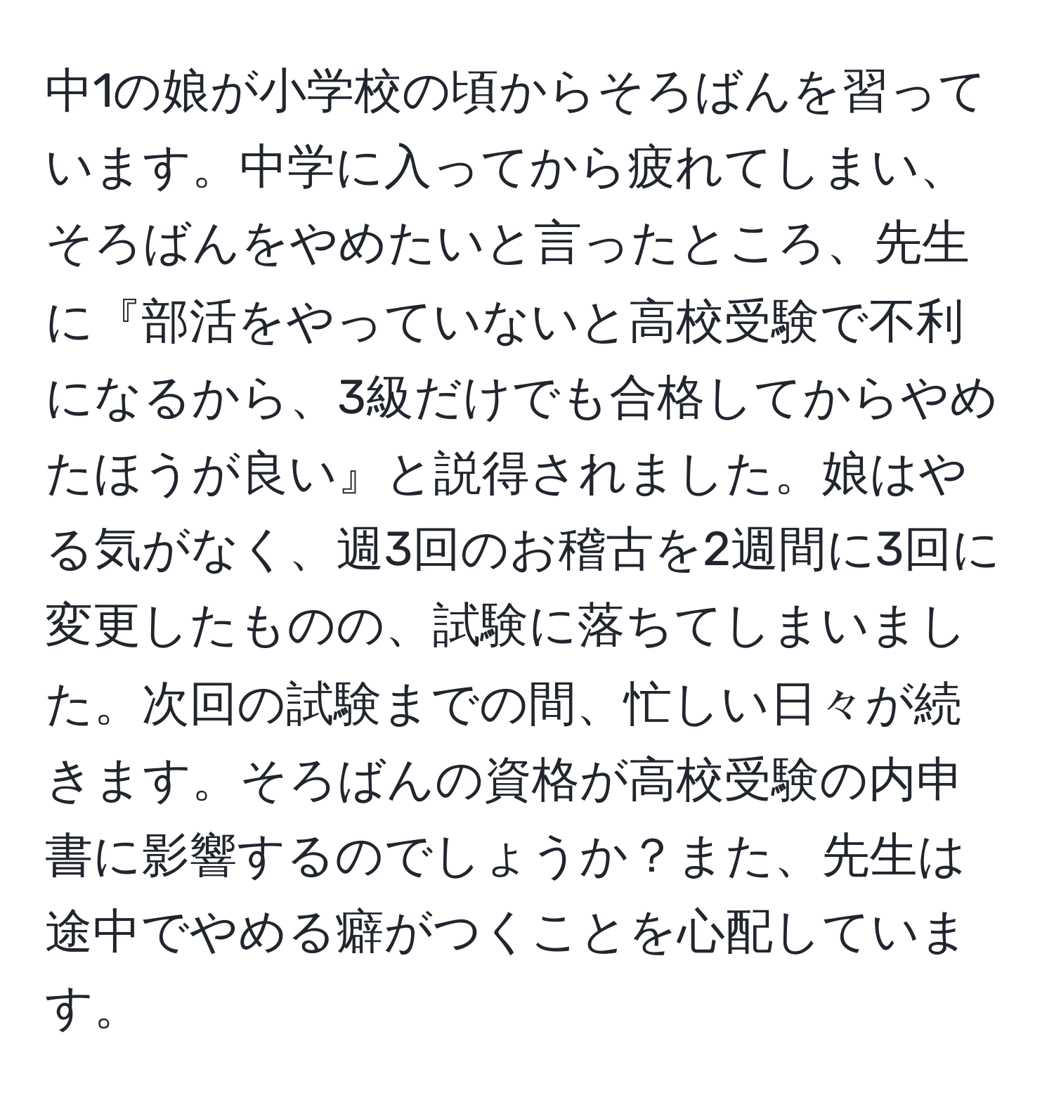 中1の娘が小学校の頃からそろばんを習っています。中学に入ってから疲れてしまい、そろばんをやめたいと言ったところ、先生に『部活をやっていないと高校受験で不利になるから、3級だけでも合格してからやめたほうが良い』と説得されました。娘はやる気がなく、週3回のお稽古を2週間に3回に変更したものの、試験に落ちてしまいました。次回の試験までの間、忙しい日々が続きます。そろばんの資格が高校受験の内申書に影響するのでしょうか？また、先生は途中でやめる癖がつくことを心配しています。