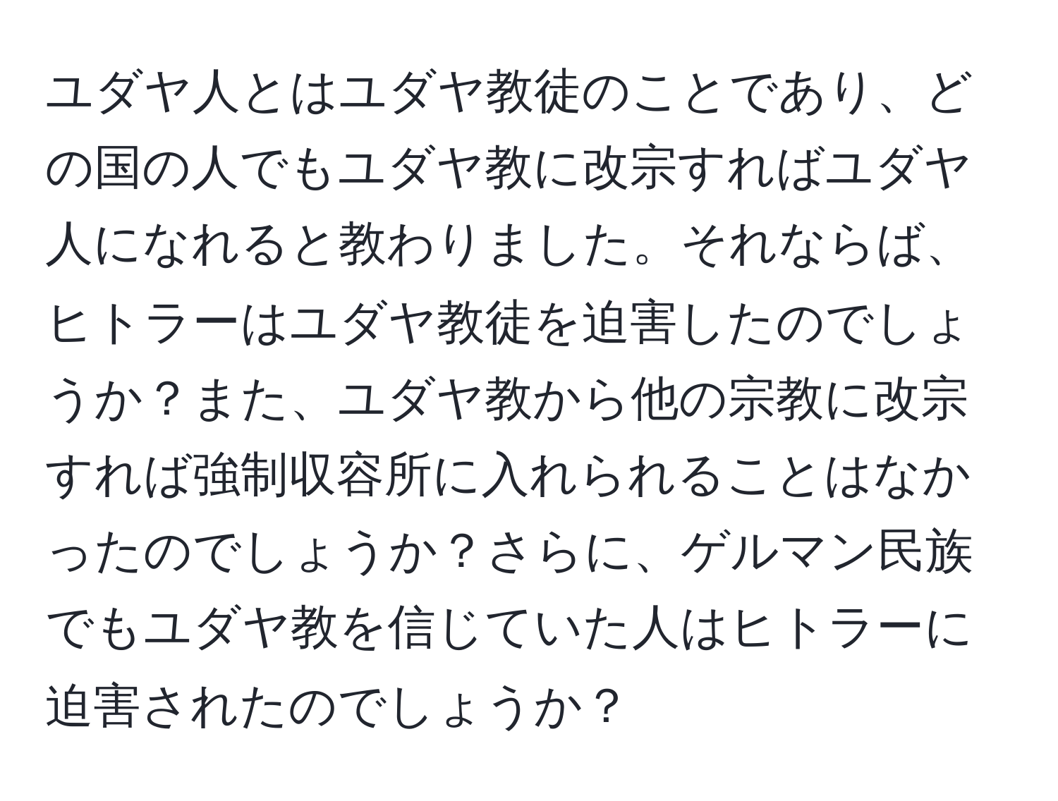 ユダヤ人とはユダヤ教徒のことであり、どの国の人でもユダヤ教に改宗すればユダヤ人になれると教わりました。それならば、ヒトラーはユダヤ教徒を迫害したのでしょうか？また、ユダヤ教から他の宗教に改宗すれば強制収容所に入れられることはなかったのでしょうか？さらに、ゲルマン民族でもユダヤ教を信じていた人はヒトラーに迫害されたのでしょうか？