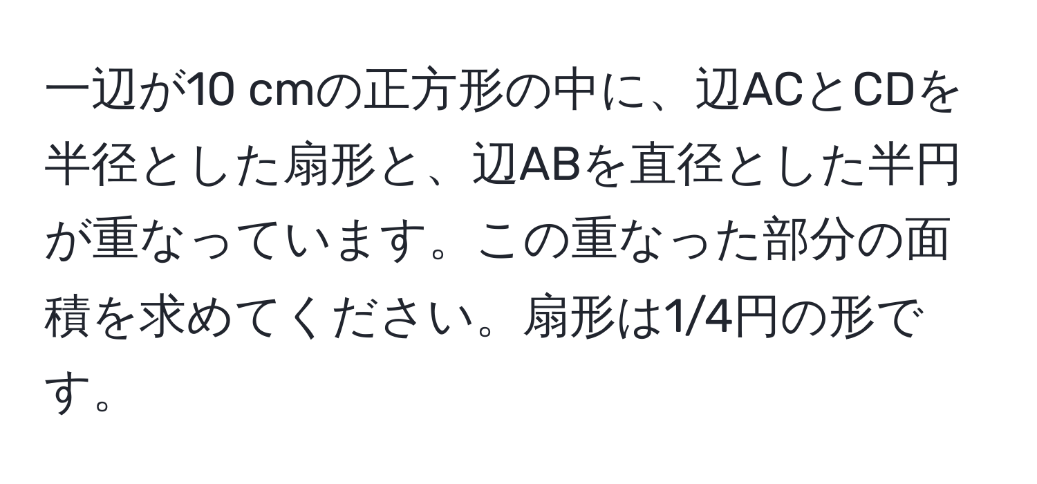 一辺が10 cmの正方形の中に、辺ACとCDを半径とした扇形と、辺ABを直径とした半円が重なっています。この重なった部分の面積を求めてください。扇形は1/4円の形です。