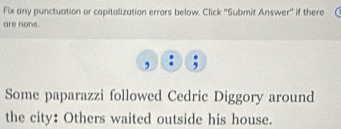 Fix any punctuation or capitalization errors below. Click ''Submit Answer'' if there 
are none. 
, 
Some paparazzi followed Cedric Diggory around 
the city: Others waited outside his house.