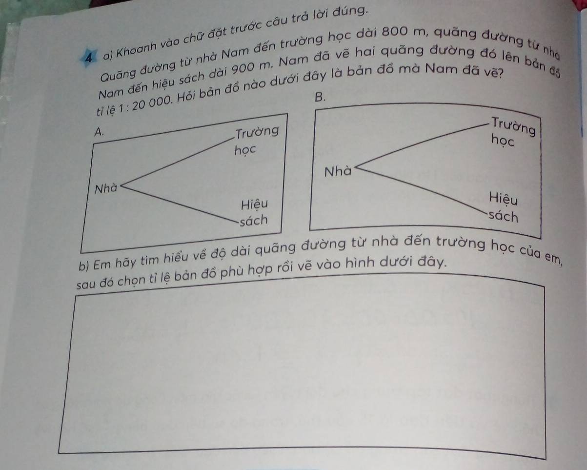 Khoanh vào chữ đặt trước câu trả lời đúng. 
Quãng đường từ nhà Nam đến trường học dài 800 m, quãng đường từ nhà 
Nam đến hiệu sách dài 900 m. Nam đã vẽ hai quãng đường đó lên bản độ
1:20000 0. Hỏi bản đồ nào dưới đây là bản đồ mà Nam đã vẽ? 
b) Em hãy tìm đườnng học của em, 
sau đó chọn tỉ lệ bản đồ phù hợp rồi vẽ vào hình dưới đây.