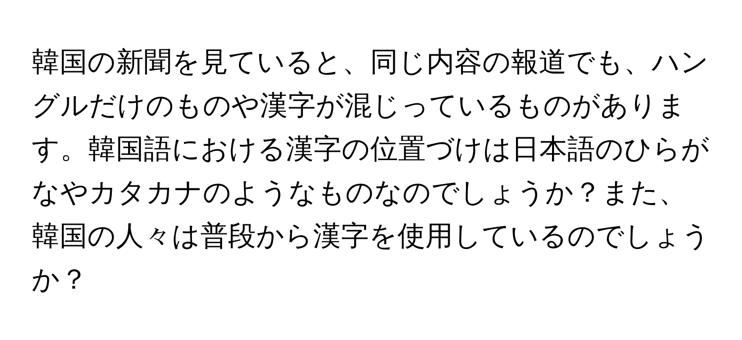 韓国の新聞を見ていると、同じ内容の報道でも、ハングルだけのものや漢字が混じっているものがあります。韓国語における漢字の位置づけは日本語のひらがなやカタカナのようなものなのでしょうか？また、韓国の人々は普段から漢字を使用しているのでしょうか？