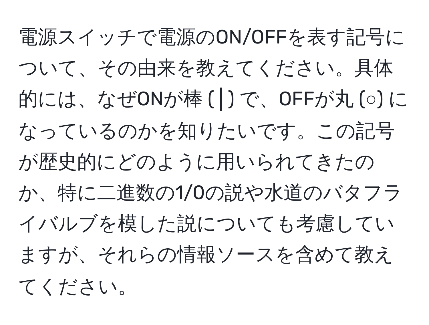 電源スイッチで電源のON/OFFを表す記号について、その由来を教えてください。具体的には、なぜONが棒 (│) で、OFFが丸 (○) になっているのかを知りたいです。この記号が歴史的にどのように用いられてきたのか、特に二進数の1/0の説や水道のバタフライバルブを模した説についても考慮していますが、それらの情報ソースを含めて教えてください。