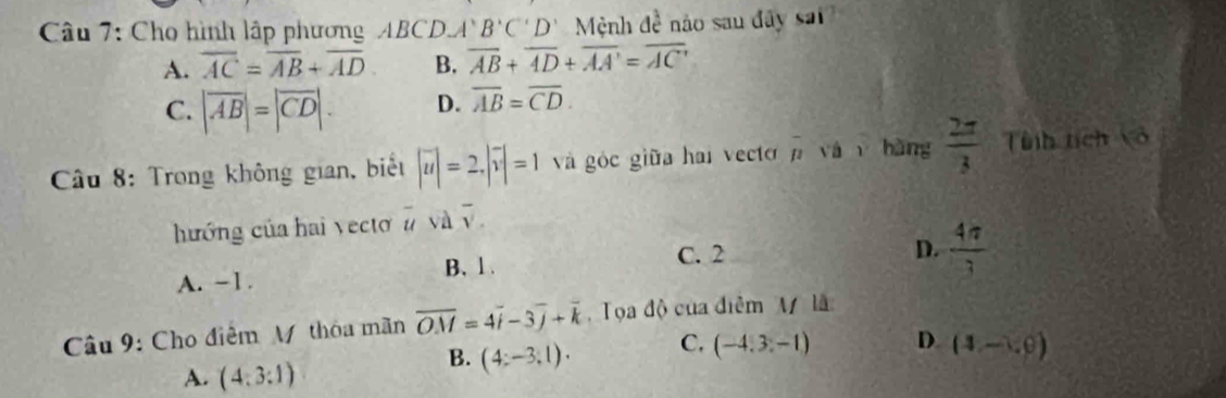 Cho hình lập phương ABCD A'B'C'D' Mệnh 6 nào sau dây sai
A. overline AC=overline AB+overline AD B. overline AB+overline AD+overline AA'=overline AC'
C. |overline AB|=|overline CD|. D. overline AB=overline CD. 
Câu 8: Trong không gian, biết |vector u|=2, |vector v|=1 và góc giữa hai vecto overline mu  yá hàng  2π /3  Tnh tích vô
hướng của hai vectơ # và v
B. 1. C. 2
D.  4π /3 
A. −1.
Câu 9: Cho điểm M thóa mãn overline OM=4overline i-3overline j+overline k Tọa độ của điễm M là
A. (4:3:1)
B. (4:-3:1). C. (-4,3,-1) D. (4,-1,0)