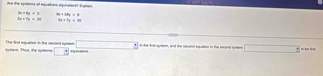 Are the systems of equations equivalent? Explain.
3x+6y=3 9x+18y=9
5x+7y=20 5x+7y=20
The first equation in the second system □ in the first system, and the second equation in the second system □ in the first 
system. Thus, the systems □ equivalent.