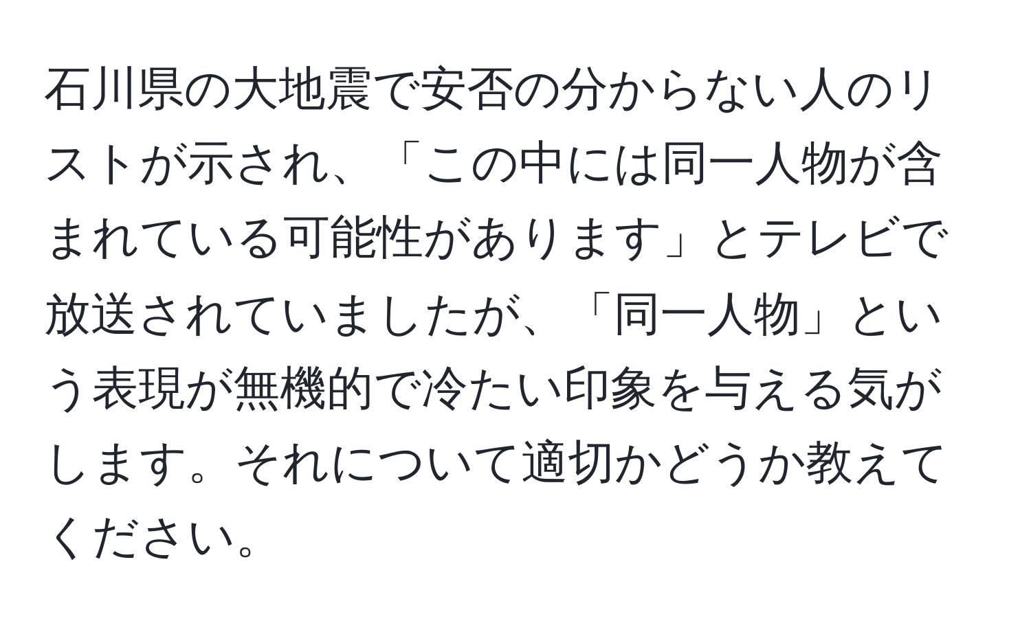 石川県の大地震で安否の分からない人のリストが示され、「この中には同一人物が含まれている可能性があります」とテレビで放送されていましたが、「同一人物」という表現が無機的で冷たい印象を与える気がします。それについて適切かどうか教えてください。