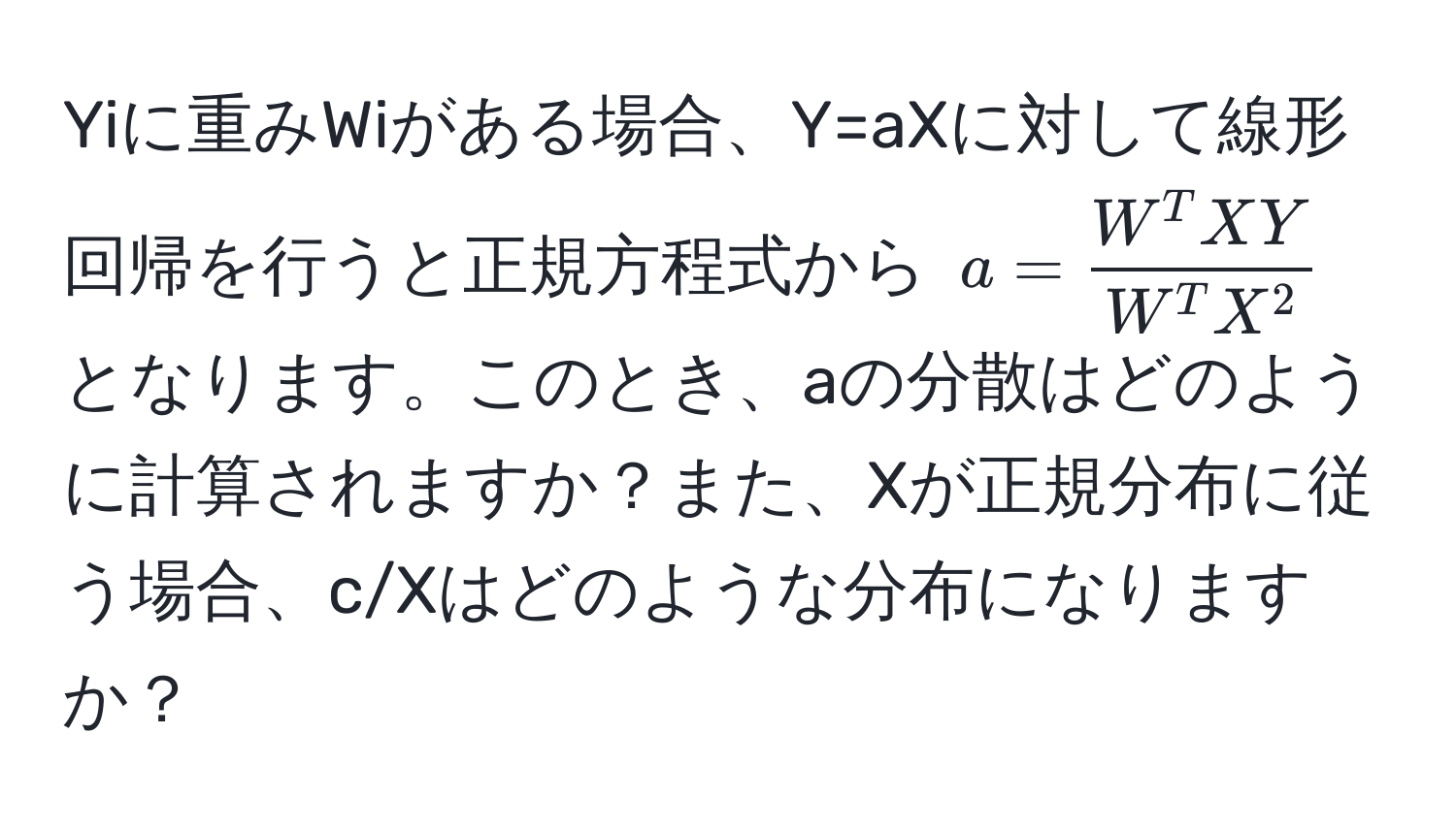 Yiに重みWiがある場合、Y=aXに対して線形回帰を行うと正規方程式から ( a = fracW^(T XY)W^(T X^2) ) となります。このとき、aの分散はどのように計算されますか？また、Xが正規分布に従う場合、c/Xはどのような分布になりますか？