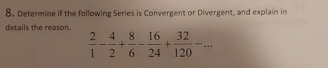 Determine if the following Series is Convergent or Divergent, and explain in 
details the reason.
 2/1 - 4/2 + 8/6 - 16/24 + 32/120 -...