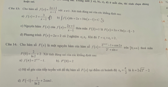 hoặc sai. sai. frong mỗi y a). b),c),d) ở mỗi câu, thí sinh chọn đùng 4.3. T 
Câu 13: Cho hàm số f(x)= (2x+1)/x-1  với x!= 1. Xét tính đùng sai của các khẳng định sau: 
a) f(x)=2+ 3/x-1  b) ∈t f(x)dx=2x+3ln (x-1)+C 1.4. 
c) Nguyên hàm F(x) của f(x)= (2x+1)/x-1  thòa mǎn F(2)=1 là F(x)=2x+3ln |x-1|-3
d) Phương trình F(x)=2x+2 có 2 nghiệm x_1;x_2. Khi đô T=x_1+x_2=2. 
.5. 
Câu 14: Cho hàm số F(x) là một nguyên hàm của hàm số f(x)= (2^(2x+1)-1+cos 2x)/2^x+sin x  trên [0;+∈fty ) thoá mān .6
F(0)= 2/ln 2 +2. Xét tính đúng sai của các khẳng định sau: 
a) f(π )=2^(x+1)-1. b), F'(0)=2
c) Hệ số góc của tiếp tuyến với đồ thị hàm số F(x) tại điểm có hoành độ x_n= π /2  là k=2sqrt(2^x)-2
d) F(-1)= 1/ln 2 +2cos 1.