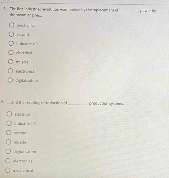 The first industrial revolution was marked by the replacement of _power by
the steam engine...
mechanical
second
Industrie 4.0
electrical
muscle
electronics
digitalisation
2. ... and the resulting introduction of _production systems.
electrical
Industrie 4.0
second
muscle
digitalisation
electronics
mechanical