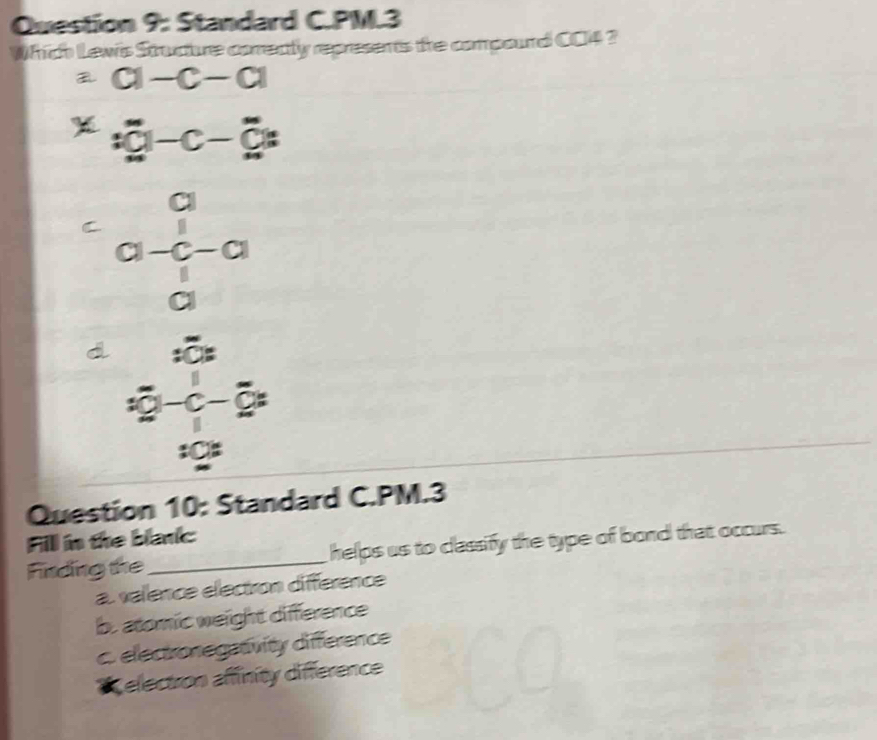 Standard C.PM.3
Which Lews Structure comectly represents the compourd C04 ?
a-c-a
:_ overline C|-C-overline C|:
C beginarrayr a a-c-a aendarray
d beginarrayr  (x-3)/x-2   x^2/x 
Question 10: Standard C.PM.3
Fill in the blanic
Finding the _helps us to classify the type of bond that occurs.
a. valence electron différence
b. atomic weight difference
c. electronegativity difference
Celectron affinity difference