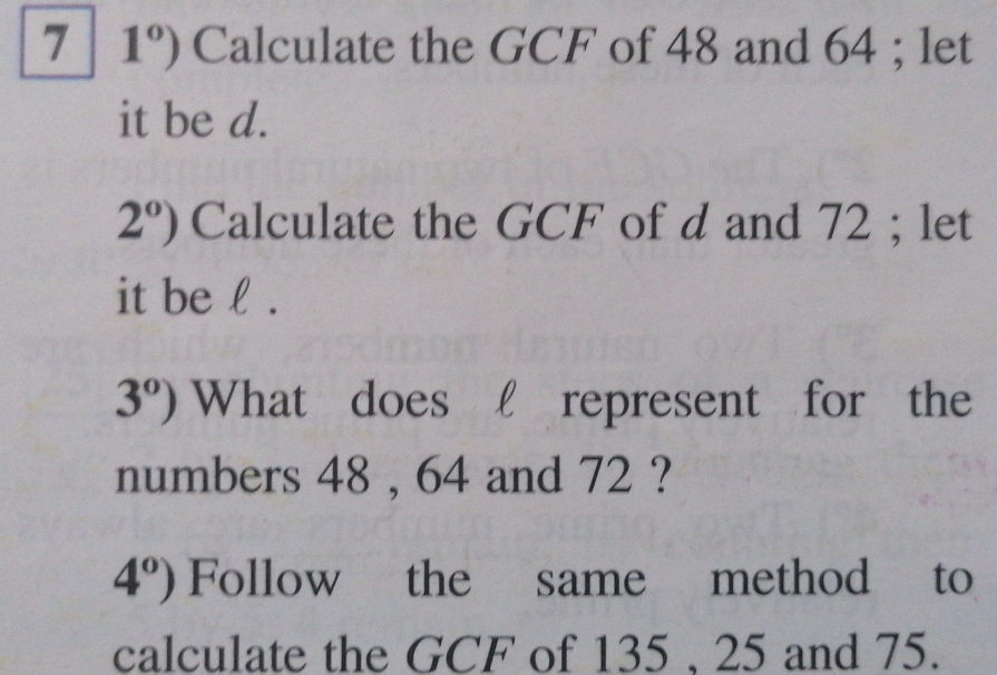 7| 1°) Calculate the GCF of 48 and 64; let
it be d.
2^o) Calculate the GCF of d and 72; let
it be l .
3^0) What does l represent for the
numbers 48 , 64 and 72 ?
4°) Follow the same method to
calculate the GCF of 135. 25 and 75.