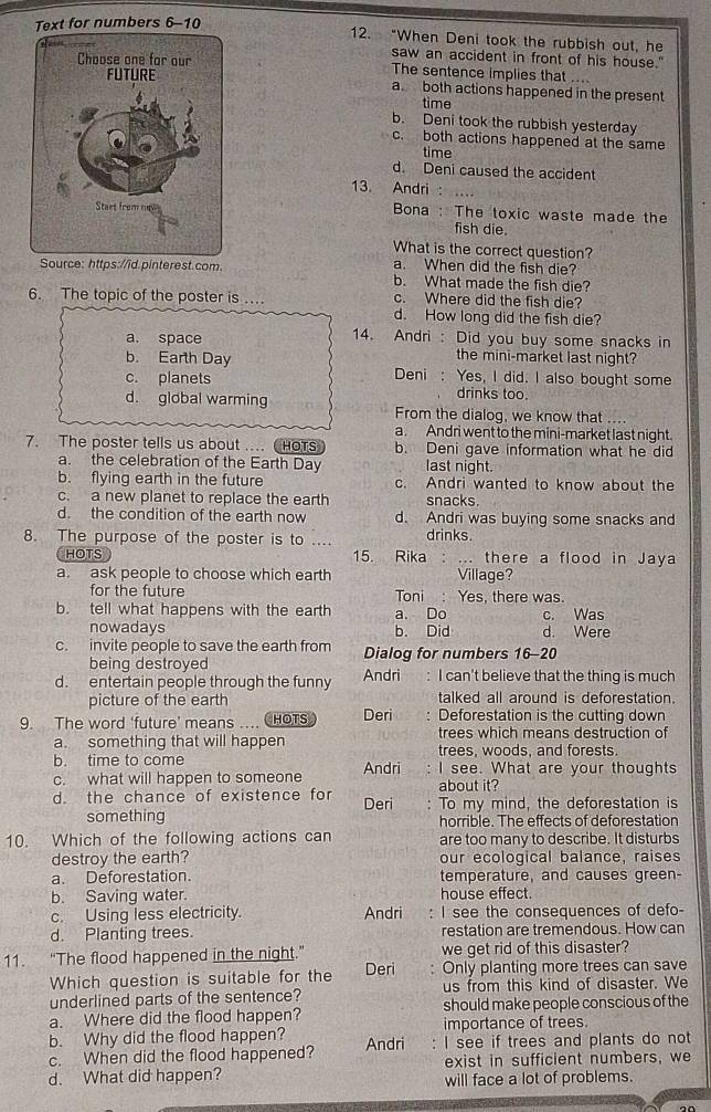 Text for numbers 6-10
12. “When Deni took the rubbish out, he
saw an accident in front of his house."
The sentence implies that
a both actions happened in the present
time
b. Deni took the rubbish yesterday
c. both actions happened at the same
time
d. Deni caused the accident
13. Andri
Bona : The toxic waste made the
fish die.
What is the correct question?
Source: https://id.pinterest.com a. When did the fish die?
b. What made the fish die?
6. The topic of the poster is . c. Where did the fish die?
d. How long did the fish die?
a. space 14. Andri : Did you buy some snacks in
b. Earth Day the mini-market last night?
c. planets Deni : Yes, I did. I also bought some
drinks too.
d. global warming From the dialog, we know that ...
a. Andri went to the mini-market last night.
7. The poster tells us about .... HOTS b. Deni gave information what he did
a. the celebration of the Earth Day last night.
b. flying earth in the future c. Andri wanted to know about the
c. a new planet to replace the earth snacks.
d. the condition of the earth now d. Andri was buying some snacks and
8. The purpose of the poster is to .... drinks.
CHOTS 15. Rika : … there a flood in Jaya
a. ask people to choose which earth Village?
for the future Toni : Yes, there was.
b. tell what happens with the earth a. Do c. Was
nowadays b. Did d. Were
c. invite people to save the earth from Dialog for numbers 16-20
being destroyed
d. entertain people through the funny Andri : I can't believe that the thing is much
picture of the earth talked all around is deforestation.
9. The word ‘future’ means HOTS Deri : Deforestation is the cutting down
a. something that will happen trees which means destruction of
b. time to come trees, woods, and forests.
c. what will happen to someone Andri : I see. What are your thoughts
about it?
d. the chance of existence for Deri : To my mind, the deforestation is
something horrible. The effects of deforestation
10. Which of the following actions can are too many to describe. It disturbs
destroy the earth? our ecological balance, raises
a. Deforestation. temperature, and causes green-
b. Saving water. house effect.
c. Using less electricity. Andri I see the consequences of defo-
d. Planting trees. restation are tremendous. How can
11. “The flood happened in the night.” we get rid of this disaster?
Which question is suitable for the Deri Only planting more trees can save
underlined parts of the sentence? us from this kind of disaster. We
a. Where did the flood happen? should make people conscious of the
importance of trees.
b. Why did the flood happen? I see if trees and plants do not
c. When did the flood happened? Andri exist in sufficient numbers, we
d. What did happen?
will face a lot of problems.