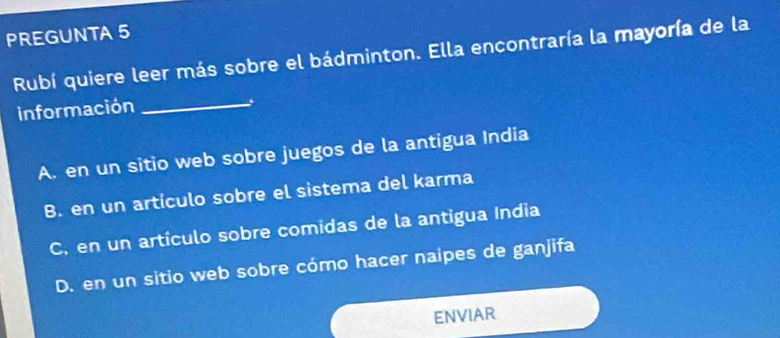 PREGUNTA 5
Rubí quiere leer más sobre el bádminton. Ella encontraría la mayoría de la
información
_
A. en un sitio web sobre juegos de la antigua India
B. en un artículo sobre el sistema del karma
C, en un artículo sobre comidas de la antigua India
D. en un sitio web sobre cómo hacer naipes de ganjifa
ENVIAR