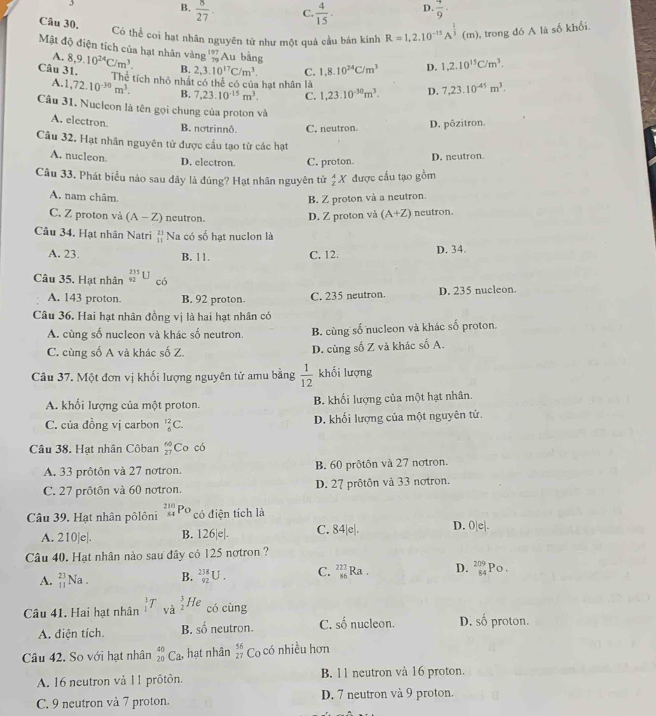 B.  8/27 .  4/9 ·
C.  4/15 .
D.
Câu 30.
Có thể coi hạt nhân nguyên tử như một quả cầu bán kính R=1,2.10^(-15)A^(frac 1)3(m) , trong đó A là số khối.
Mật độ điện tích của hạt nhân vàng %Au bằng
A. 8,9.10^(24)C/m^3. B.
Câu 31. 2,3.10^(17)C/m^3. C. 1,8.10^(24)C/m^3 D. 1,2.10^(15)C/m^3.
Thể tích nhỏ nhất có thể có của hạt nhân là
A.1 ,72.10^(-30)m^3. B. 7,23.10^(-15)m^3. C. 1,23.10^(-30)m^3. D. 7,23.10^(-45)m^3.
Câu 31. Nucleon là tên gọi chung của proton và
A. electron. B. notrinnô. C. neutron. D. pôzitron.
Câu 32. Hạt nhân nguyên tử được cấu tạo từ các hạt
A. nucleon. D. electron.
C. proton. D. neutron.
Câu 33. Phát biểu nào sau đây là đúng? Hạt nhân nguyên tử _z^(AX được cấu tạo gồm
B. Z proton và a neutron.
A. nam châm. (A+Z) neutron.
C. Z proton và (A-Z) neutron
D. Z proton và
Câu 34. Hạt nhân Natri beginarray)r 23 11endarray Na có số hạt nuclon là
A. 23. B. 11. C. 12. D. 34.
Câu 35. Hạt nhân _(92)^(235)U có
A. 143 proton. B. 92 proton. C. 235 neutron. D. 235 nucleon.
Câu 36. Hai hạt nhân đồng vị là hai hạt nhân có
A. cùng số nucleon và khác số neutron. B. cùng số nucleon và khác số proton.
C. cùng số A và khác số Z. D. cùng số Z và khác số A.
Câu 37. Một đơn vị khối lượng nguyên tử amu bằng  1/12  khối lượng
A. khối lượng của một proton. B. khối lượng của một hạt nhân.
C. của đồng vị carbon _6^((12)C. D. khối lượng của một nguyên tử.
Câu 38. Hạt nhân Côban beginarray)r 60 27endarray Co có
A. 33 prôtôn và 27 notron. B. 60 prôtôn và 27 notron.
C. 27 prôtôn và 60 notron. D. 27 prôtôn và 33 notron.
Câu 39. Hạt nhân pôlôni _(84)^(210)Po có điện tích là
A. 210|e|. B. 126|e|. C. 84|e|.
D. 0|e|.
Câu 40. Hạt nhân nào sau đây có 125 nơtron ?
A. beginarrayr 23 11endarray Na . B. _(92)^(238)U. C. beginarrayr 222 86endarray Ra . D. beginarrayr 209 84endarray Po.
 3/2 ] He
Câu 41. Hai hạt nhân có cùng
A. điện tích. neutron. C. số nucleon. D. số proton.
B. shat 0
Câu 42. So với hạt nhân _(20)^(40)Ca , hạt nhân beginarrayr 56 27endarray Co có nhiều hơn
A. 16 neutron và 11 prôtôn. B. 11 neutron và 16 proton.
C. 9 neutron và 7 proton. D. 7 neutron và 9 proton.