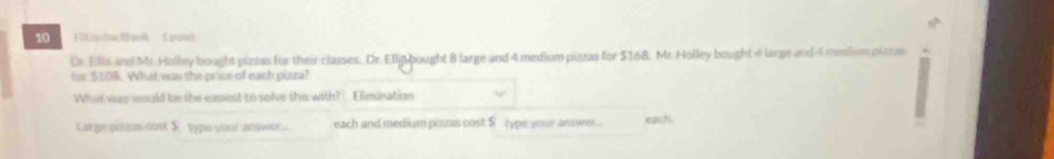 Fillsne BasA 1 puet
Dr. Ellis and Mr.Holley bought pizzas for their classes, Dr. Ellijp bought B large and 4 medium pizzas for $168. Mr. Holley bought 4 large and 4 medium pitras
tor $108. What was the price of each pizza?
What way would be the easiest to solve this with? Elimination
Large pims cost $ typs your anwer... each and medium pisas cost $ type your answer... each.