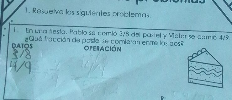 Resuelve los siguientes problemas. 
1. En una fiesta, Pablo se comió 3/8 del pastel y Víctor se comió 4/9. 
¿Qué fracción de pastel se comieron entre los dos? 
DATOS OperaCIóN