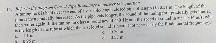 Refer to the diagram Closed-Pipe Resonance to answer this question.
_
A tuning fork is held over the end of a variable-length closed pipe of length (L) 0.51 m. The length of the
pipe is then gradually increased. As the pipe gets longer, the sound of the tuning fork gradually gets louder,
then softer again. If the tuning fork has a frequency of 440 Hz and the speed of sound in air is 334 m/s, what
is the length of the tube at which the first loud sound is heard (not necessarily the fundamental frequency)?
a. 1.1 m c. 0.76 m
b. 0.95 m d. 0.57 m