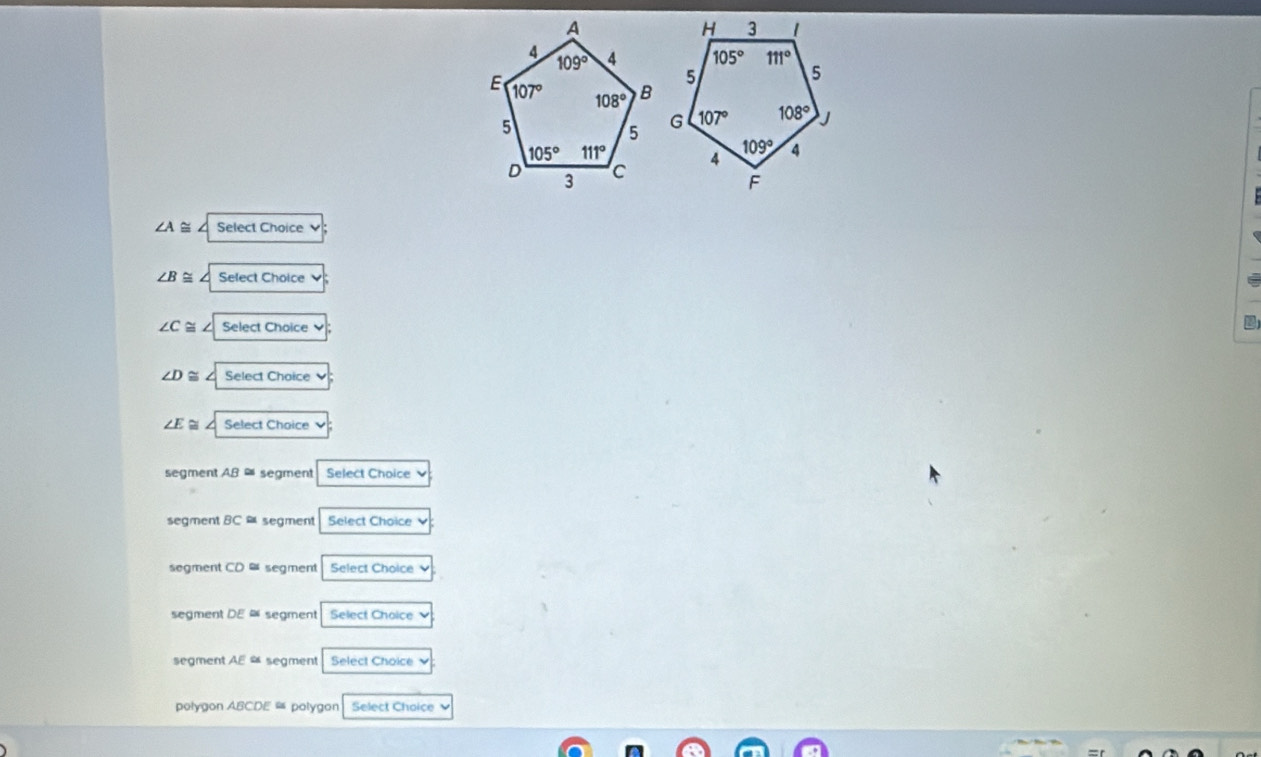 ∠ A / Select Choice
∠ B≌ Select Choice
∠ C≌ Select Choice
∠ D ~ I Select Choice `
∠ E≌ Select Choice
segment AB = segment Select Choice
segment BC a segment Select Choice
segment CD a segment Select Choice
segment DE = segment Select Choice
segment AE segment Select Choice
polygon ABCDE ≌ polygon Select Choice