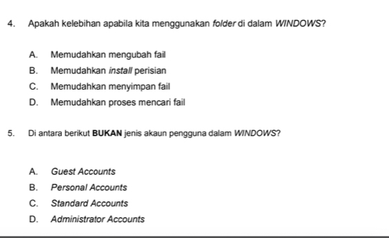 Apakah kelebihan apabila kita menggunakan folder di dalam WINDOWS?
A. Memudahkan mengubah fail
B. Memudahkan install perisian
C. Memudahkan menyimpan fail
D. Memudahkan proses mencari fail
5. Di antara berikut BUKAN jenis akaun pengguna dalam WINDOWS?
A. Guest Accounts
B. Personal Accounts
C. Standard Accounts
D. Administrator Accounts