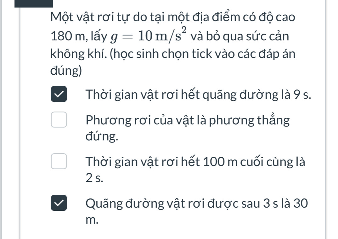 Một vật rơi tự do tại một địa điểm có độ cao
180 m, lấy g=10m/s^2 và bỏ qua sức cản 
không khí. (học sinh chọn tick vào các đáp án 
đúng) 
Thời gian vật rơi hết quãng đường là 9 s. 
Phương rơi của vật là phương thẳng 
đứng. 
Thời gian vật rơi hết 100 m cuối cùng là
2 s. 
Quãng đường vật rơi được sau 3 s là 30
m.