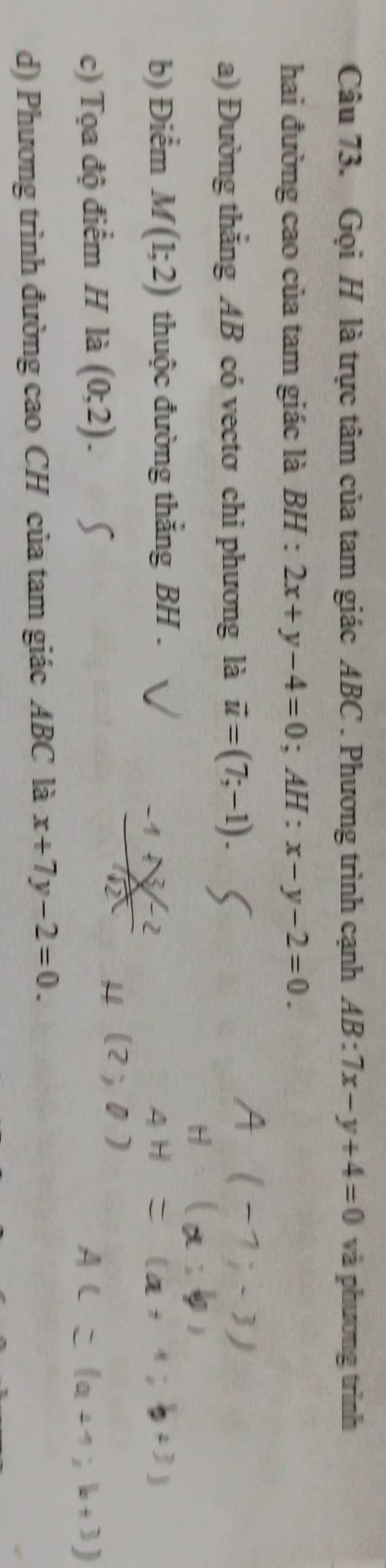 Gọi H là trực tâm của tam giác ABC. Phương trình cạnh AB:7x-y+4=0 và phương trình 
hai đường cao của tam giác là BH : 2x+y-4=0; AH:x-y-2=0. 
a) Đường thắng AB có vectơ chi phương là vector u=(7;-1). 
b) Điểm M(1;2) thuộc đường thắng BH. 
c) Tọa độ điểm H là (0;2). 
d) Phương trình đường cao CH của tam giác ABC là x+7y-2=0.