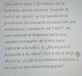 Una cebra está a 20 metros de un 
leopardo que la observa. Cuando la 
cebra en reposo se da cuenta de la 
presencia del leopardo escapa con una 
aceleración constante de 2m/s^2 , en 
ese instante el leopardo tiene una 
rapidez constante de 8 m/s para 
capturar a la cebra. a) ¿Alcanzará el 
leopardo a la cebra?; b) y si no la llega 
alcanzar, ¿Cuál es la mínima distancia a 
la cual se aproxima el leopardo?