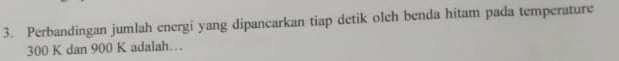 Perbandingan jumlah energi yang dipancarkan tiap detik oleh benda hitam pada temperature
300 K dan 900 K adalah…