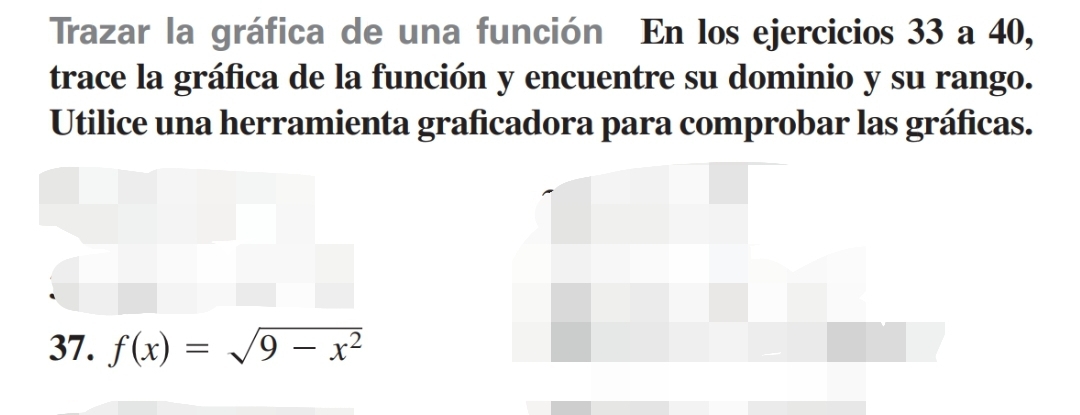 Trazar la gráfica de una función En los ejercicios 33 a 40, 
trace la gráfica de la función y encuentre su dominio y su rango. 
Utilice una herramienta graficadora para comprobar las gráficas. 
37. f(x)=sqrt(9-x^2)