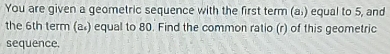 You are given a geometric sequence with the first term (a.) equal to 5, and 
the 6th term (a) equal to 80. Find the common ratio (r) of this geometric 
sequence.