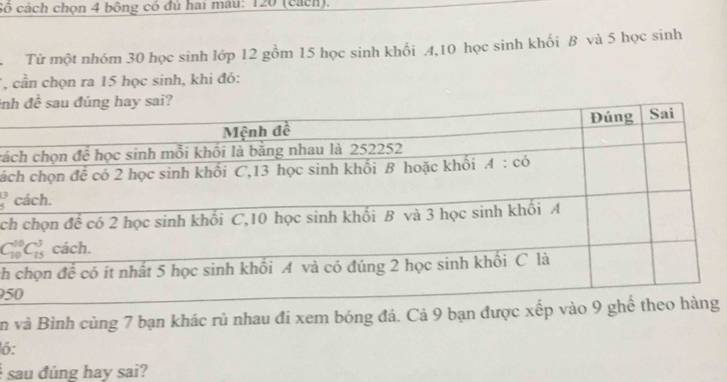 cô cách chọn 4 bông có đủ hai mâu: 120 (cách).
. Từ một nhóm 30 học sinh lớp 12 gồm 15 học sinh khối 4,10 học sinh khối B và 5 học sinh
, cần chọn ra 15 học sinh, khi đó:
in
cá
cá
beginarrayr 13 5endarray
c
ch
95
in và Bình cùng 7 bạn khác rủ nhau đi xem bóng đá. Cả 9 bạn được xếp vào 9 ghể thg
ó:
sau đúng hay sai?