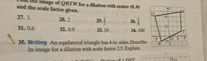 the image of QRTW for a dilation with center (9,0)
and the scale factor given.
27. 3 28. 2 29.  1/2  30  1/4 
31. 0.6 32. 0.9 33. 10 34. 100
35. Writing An equilateral triangle has 4-in. sides, Describe 
its image for a dilation with scale factor 2.5. Explain.