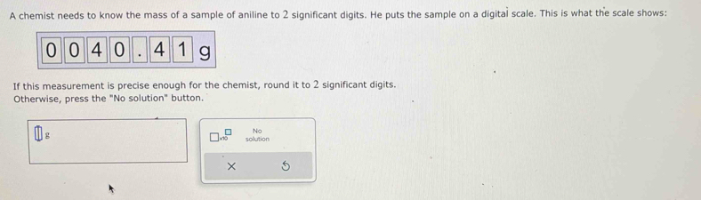 A chemist needs to know the mass of a sample of aniline to 2 significant digits. He puts the sample on a digital scale. This is what the scale shows: 
If this measurement is precise enough for the chemist, round it to 2 significant digits. 
Otherwise, press the "No solution" button.
□ g
No 
_  solution 
×