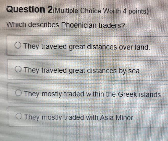 Question 2(Multiple Choice Worth 4 points)
Which describes Phoenician traders?
They traveled great distances over land.
They traveled great distances by sea.
They mostly traded within the Greek islands.
They mostly traded with Asia Minor.