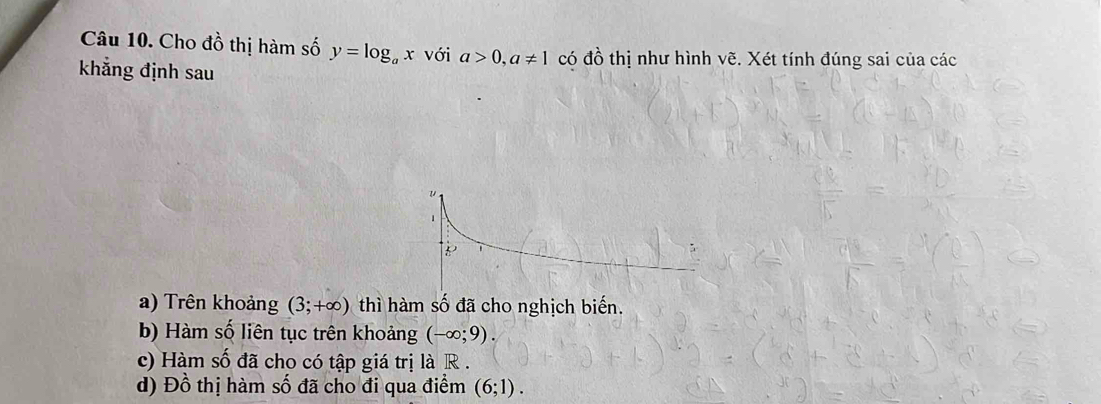 Cho đồ thị hàm số y=log _ax với a>0, a!= 1 có đồ thị như hình vẽ. Xét tính đúng sai của các
khẳng định sau
a) Trên khoảng (3;+∈fty ) thì hàm số đã cho nghịch biến.
b) Hàm số liên tục trên khoảng (-∈fty ;9). 
c) Hàm số đã cho có tập giá trị là R.
d) Đồ thị hàm số đã cho đi qua điểm (6;1).