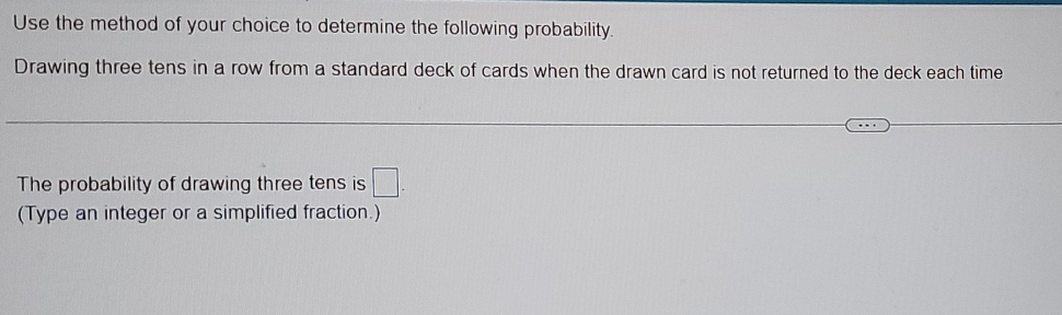 Use the method of your choice to determine the following probability. 
Drawing three tens in a row from a standard deck of cards when the drawn card is not returned to the deck each time 
The probability of drawing three tens is □. 
(Type an integer or a simplified fraction.)