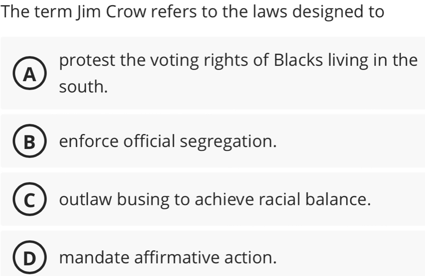 The term Jim Crow refers to the laws designed to
protest the voting rights of Blacks living in the
A
south.
B  enforce official segregation.
outlaw busing to achieve racial balance.
D mandate affirmative action.