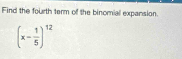 Find the fourth term of the binomial expansion.
(x- 1/5 )^12