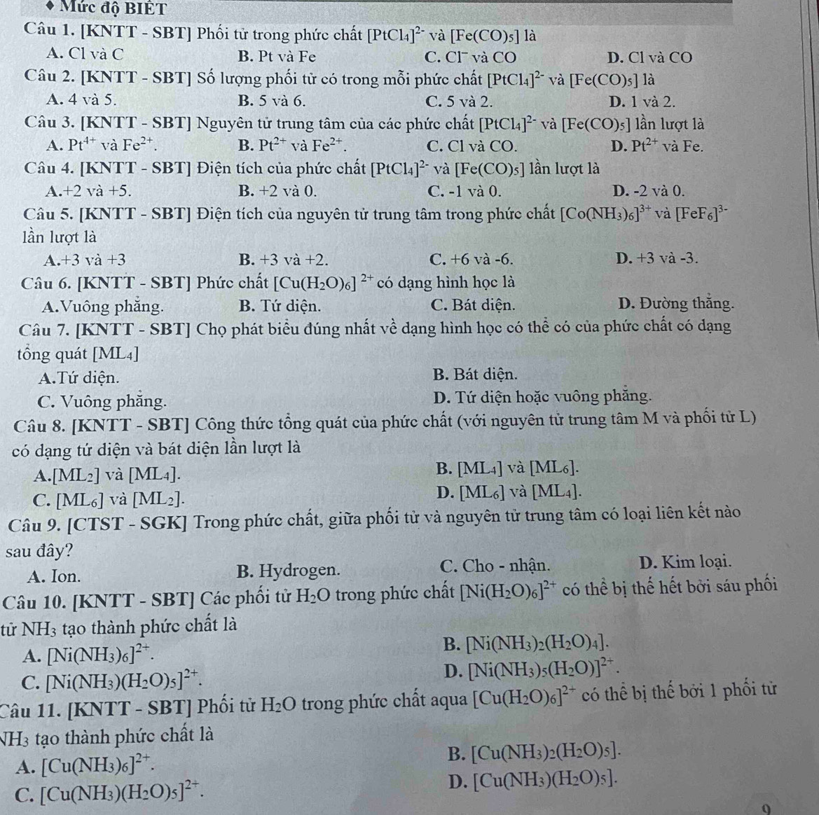 Mức độ BIÊT
Câu 1. [KNTT - SBT] Phối tử trong phức chất [PtCl_4]^2- và [Fe(CO)_5] là
A. Cl và C B. Pt và Fe C. Cl và CO D. Cl và CO
Câu 2. [KNTT - SBT] Số lượng phối tử có trong mỗi phức chất [PtCl_4]^2- và [Fe(CO)_5] là
A. 4 và 5. B. 5 và 6. C. 5 và 2. D. 1 và 2.
Câu 3. [KNTT - SBT] Nguyên tử trung tâm của các phức chất [PtCl_4]^2- và [Fe(CO)_5] lần lượt là
A. Pt^(4+) và Fe^(2+). B. Pt^(2+) và Fe^(2+). C. Cl và CO. D. Pt^(2+) và Fe.
Câu 4. [KNTT - SBT] Điện tích của phức chất [PtCl_4]^2- và [Fe(CO)_5] lần lượt là
A. +2va + B. +2 và 0. C. -1va0. D. -2 và 0.
Câu 5. [KNTT - SBT] Điện tích của nguyên tử trung tâm trong phức chất [Co(NH_3)_6]^3+ và [FeF_6]^3-
lần lượt là
A.+3 và +3 B. +3va+2. C. +6 và -6. D. +3 và -3.
Câu 6. [KNTT - SBT] Phức chất [Cu(H_2O)_6]^2+ có dạng hình học là
A.Vuông phăng. B. Tứ diện. C. Bát diện. D. Đường thắng.
Câu 7. [KNTT - SBT] Chọ phát biểu đúng nhất về dạng hình học có thể có của phức chất có dạng
tổng quát [ML4]
A.Tứ diện. B. Bát diện.
C. Vuông phẳng. D. Tứ diện hoặc vuông phăng.
Câu 8. [KNTT - SBT] Công thức tổng quát của phức chất (với nguyên tử trung tâm M và phối tử L)
có dạng tứ diện và bát diện lần lượt là
B.
A. [ML_2] và [ML_4]. [ML_4] và [ML_6].
C. [ML_6] và [ML_2].
D. [ML_6] và [ML_4].
Câu 9. [CTST - SGK] Trong phức chất, giữa phối tử và nguyên tử trung tâm có loại liên kết nào
sau đây?
C. Cho - nhận.
A. Ion. B. Hydrogen. D. Kim loại.
Câu 10. [KNTT - SBT] Các phối tử H_2O trong phức chất [Ni(H_2O)_6]^2+ có thể bị thế hết bởi sáu phối
tử NH_3 tạo thành phức chất là
B.
A. [Ni(NH_3)_6]^2+. [Ni(NH_3)_2(H_2O)_4].
C. [Ni(NH_3)(H_2O)_5]^2+.
D. [Ni(NH_3)_5(H_2O)]^2+.
Câu 11. [KNTT - SBT] Phối tử H_2O trong phức chất aqua [Cu(H_2O)_6]^2+ có thể bị thế bởi 1 phối tử
NH3 tạo thành phức chất là
A. [Cu(NH_3)_6]^2+. B. [Cu(NH_3)_2(H_2O)_5].
C. [Cu(NH_3)(H_2O)_5]^2+.
D. [Cu(NH_3)(H_2O)_5].
0