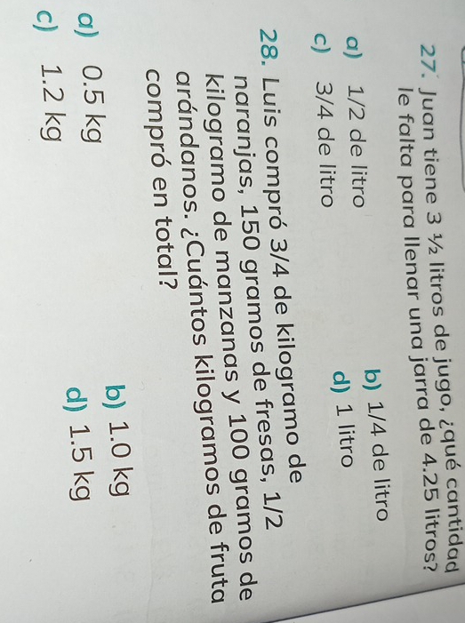 Juan tiene 3 ½ litros de jugo, ¿qué cantidad
le falta para Ilenar una jarra de 4.25 litros?
a) 1/2 de litro b) 1/4 de litro
c) 3/4 de litro d) 1 litro
28. Luis compró 3/4 de kilogramo de
naranjas, 150 gramos de fresas, 1/2
kilogramo de manzanas y 100 gramos de
arándanos. ¿Cuántos kilogramos de fruta
compró en total?
a) 0.5 kg b) 1.0 kg
c) 1.2 kg d) 1.5 kg