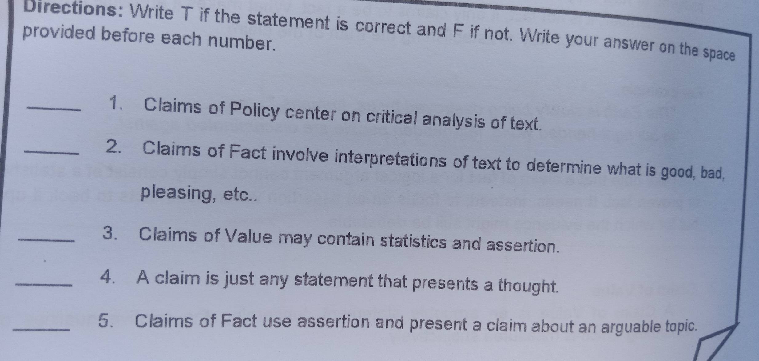 Directions: Write T if the statement is correct and F if not. Write your answer on the space 
provided before each number. 
_1. Claims of Policy center on critical analysis of text. 
_2. Claims of Fact involve interpretations of text to determine what is good, bad, 
pleasing, etc.. 
_3. Claims of Value may contain statistics and assertion. 
_4. A claim is just any statement that presents a thought. 
_5. Claims of Fact use assertion and present a claim about an arguable topic.